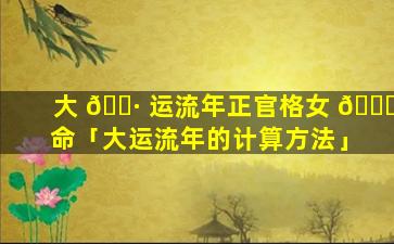 大 🕷 运流年正官格女 💐 命「大运流年的计算方法」